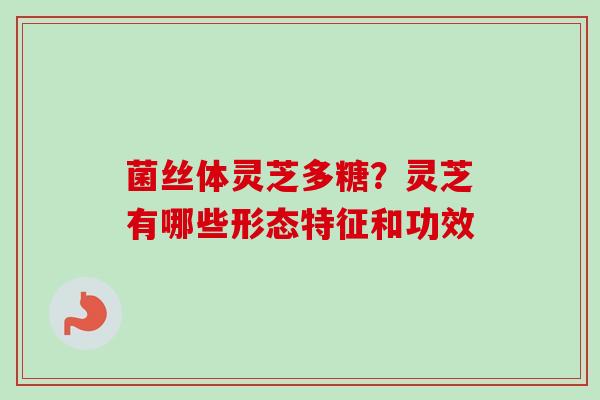菌丝体灵芝多糖?灵芝有哪些形态特征和功效 菌丝体灵芝多糖?灵芝有哪些形态特征和功效