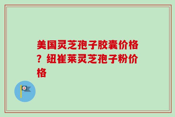 美国灵芝孢子胶囊价格？纽崔莱灵芝孢子粉价格