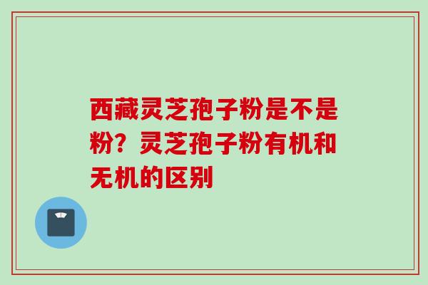 西藏灵芝孢子粉是不是粉?灵芝孢子粉有机和无机的区别 西藏灵芝孢子粉是不是粉?灵芝孢子粉有机和无机的区别