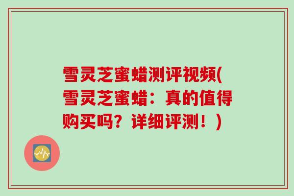 雪灵芝蜜蜡测评视频(雪灵芝蜜蜡：真的值得购买吗？详细评测！)