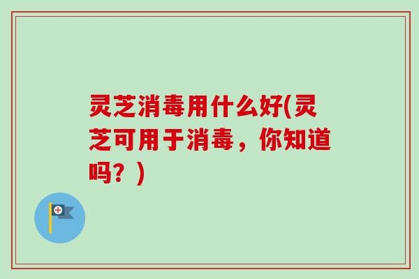 灵芝消毒用什么好(灵芝可用于消毒，你知道吗？)
