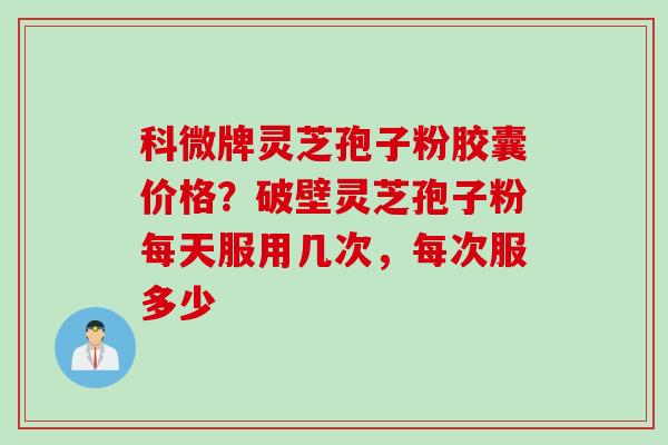 科微牌灵芝孢子粉胶囊价格？破壁灵芝孢子粉每天服用几次，每次服多少