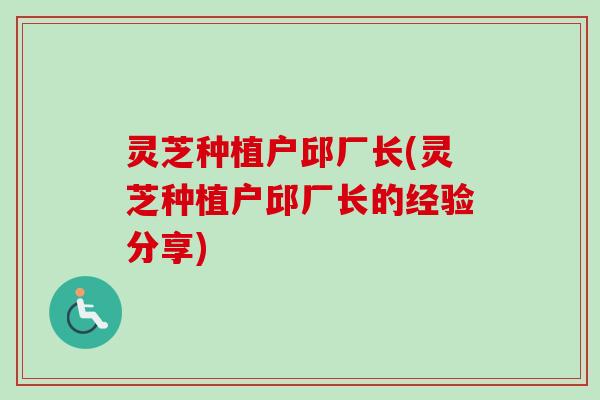 灵芝种植户邱厂长(灵芝种植户邱厂长的经验分享)