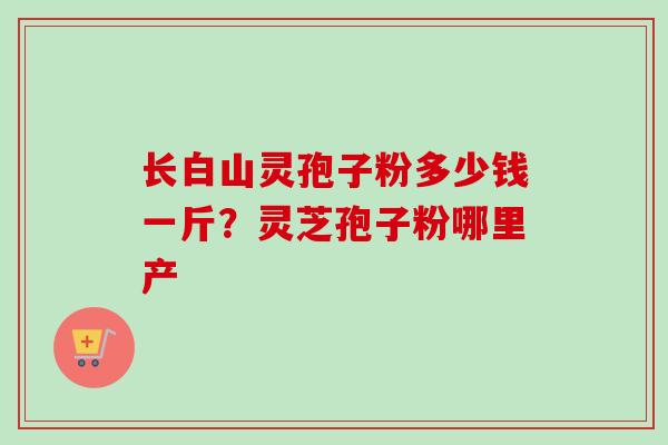 长白山灵孢子粉多少钱一斤？灵芝孢子粉哪里产