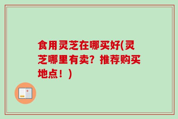 食用灵芝在哪买好(灵芝哪里有卖？推荐购买地点！)