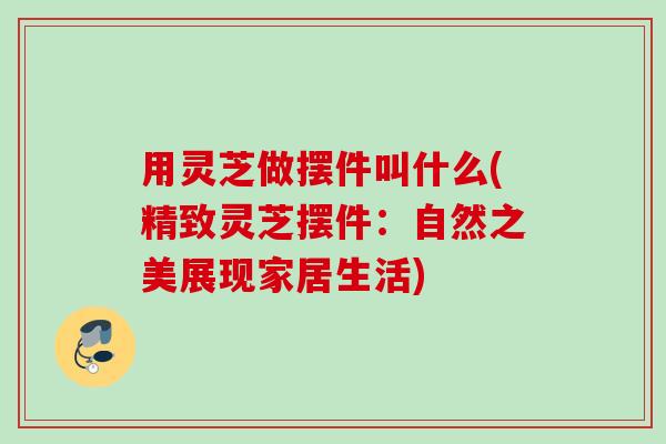 用灵芝做摆件叫什么(精致灵芝摆件:自然之美展现家居生活) 用灵芝做摆件叫什么(精致灵芝摆件:自然之美展现家居生活)