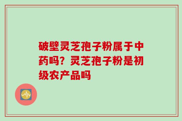 破壁灵芝孢子粉属于吗?灵芝孢子粉是初级农产品吗 破壁灵芝孢子粉属于吗?灵芝孢子粉是初级农产品吗