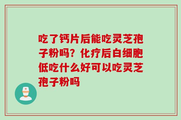 吃了钙片后能吃灵芝孢子粉吗？化疗后白细胞低吃什么好可以吃灵芝孢子粉吗