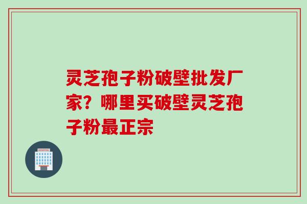 灵芝孢子粉破壁批发厂家？哪里买破壁灵芝孢子粉最正宗