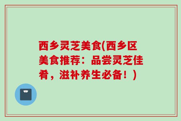 西乡灵芝美食(西乡区美食推荐：品尝灵芝佳肴，滋补养生必备！)