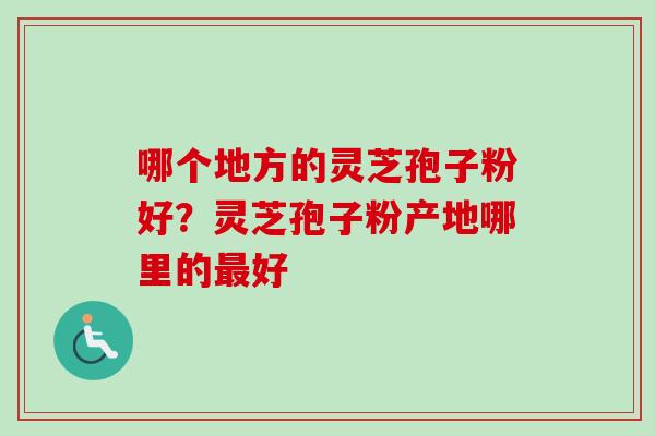 哪个地方的灵芝孢子粉好？灵芝孢子粉产地哪里的最好
