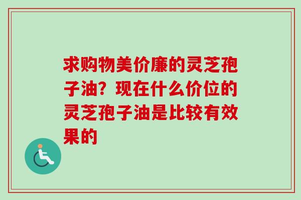 求购物美价廉的灵芝孢子油？现在什么价位的灵芝孢子油是比较有效果的