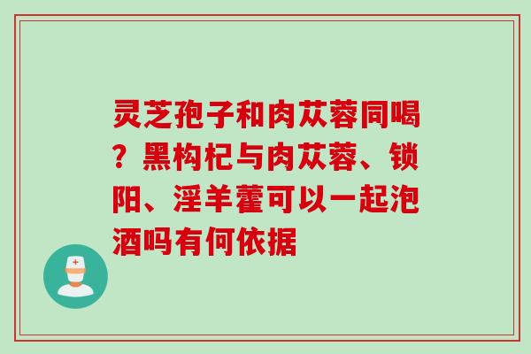 灵芝孢子和肉苁蓉同喝？黑构杞与肉苁蓉、锁阳、淫羊藿可以一起泡酒吗有何依据