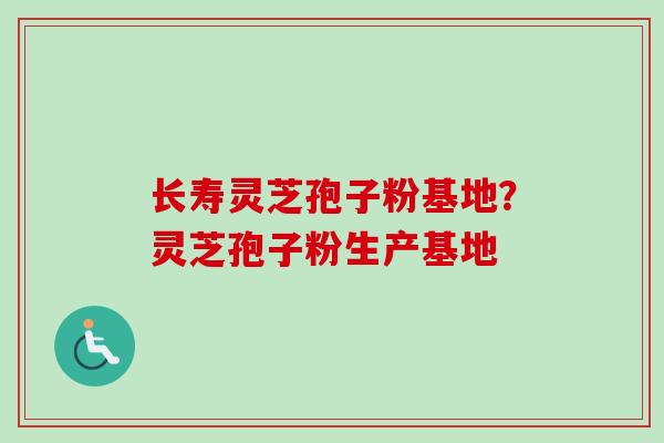 长寿灵芝孢子粉基地？灵芝孢子粉生产基地