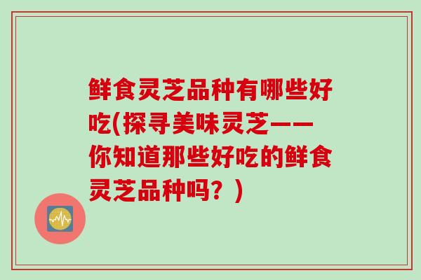 鲜食灵芝品种有哪些好吃(探寻美味灵芝——你知道那些好吃的鲜食灵芝品种吗？)
