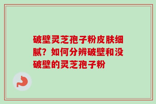 破壁灵芝孢子粉皮肤细腻？如何分辨破壁和没破壁的灵芝孢子粉