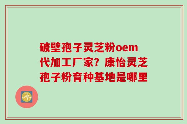 破壁孢子灵芝粉oem代加工厂家？康怡灵芝孢子粉育种基地是哪里