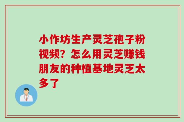 小作坊生产灵芝孢子粉视频？怎么用灵芝赚钱朋友的种植基地灵芝太多了