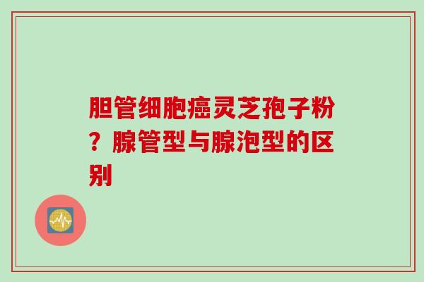 胆管细胞癌灵芝孢子粉？腺管型与腺泡型的区别