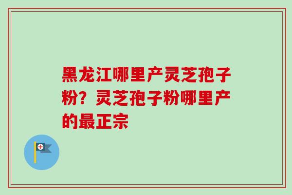黑龙江哪里产灵芝孢子粉？灵芝孢子粉哪里产的最正宗