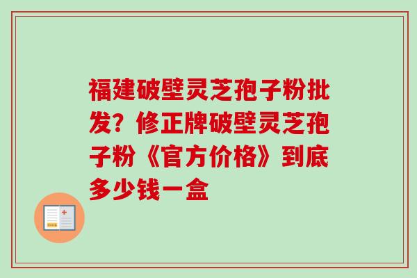 福建破壁灵芝孢子粉批发？修正牌破壁灵芝孢子粉《官方价格》到底多少钱一盒