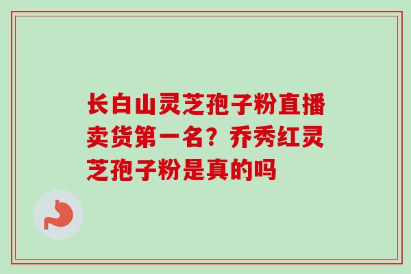长白山灵芝孢子粉直播卖货第一名？乔秀红灵芝孢子粉是真的吗
