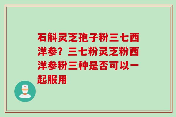 石斛灵芝孢子粉三七西洋参？三七粉灵芝粉西洋参粉三种是否可以一起服用