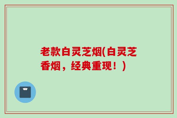 老款白灵芝烟(白灵芝香烟，经典重现！)