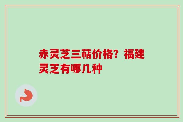 赤灵芝三萜价格?福建灵芝有哪几种 赤灵芝三萜价格?福建灵芝有哪几种