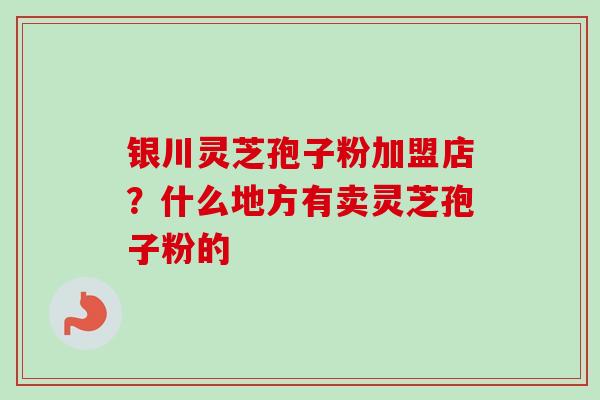 银川灵芝孢子粉加盟店？什么地方有卖灵芝孢子粉的
