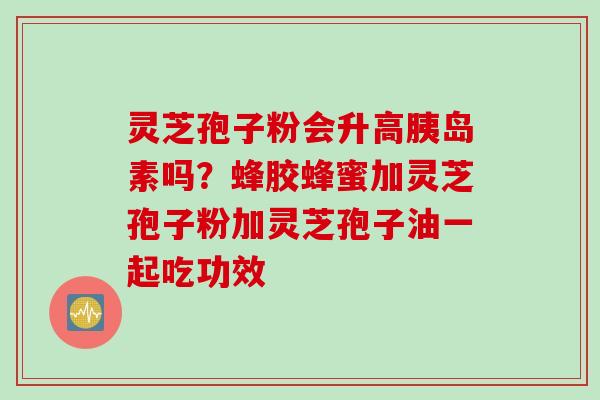 灵芝孢子粉会升高胰岛素吗？蜂胶蜂蜜加灵芝孢子粉加灵芝孢子油一起吃功效