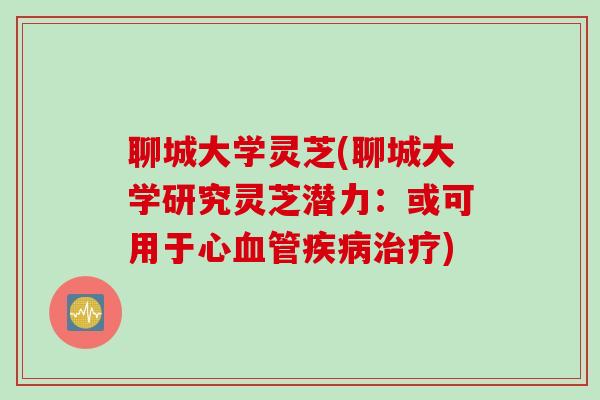聊城大学灵芝(聊城大学研究灵芝潜力：或可用于心血管疾病治疗)