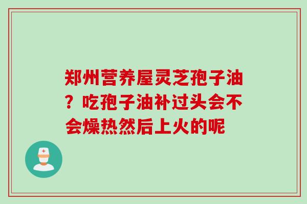 郑州营养屋灵芝孢子油?吃孢子油补过头会不会燥热然后上火的呢 郑州营养屋灵芝孢子油?吃孢子油补过头会不会燥热然后上火的呢