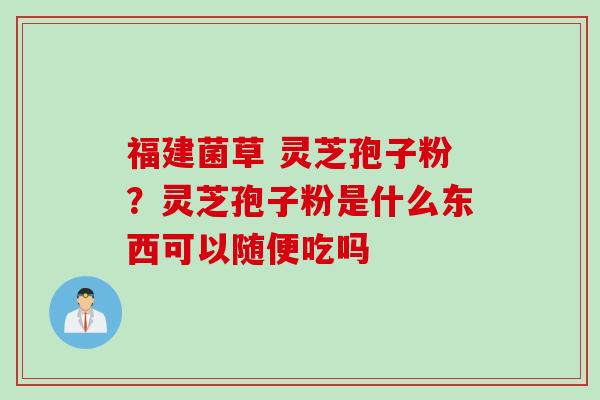 福建菌草 灵芝孢子粉？灵芝孢子粉是什么东西可以随便吃吗