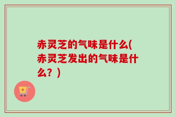 赤灵芝的气味是什么(赤灵芝发出的气味是什么？)