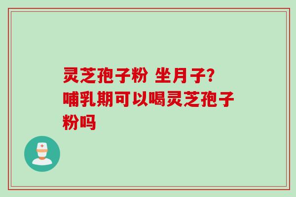灵芝孢子粉 坐月子？哺乳期可以喝灵芝孢子粉吗