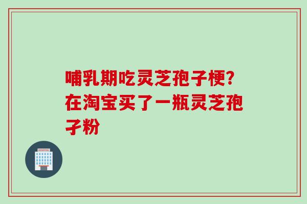 哺乳期吃灵芝孢子梗？在淘宝买了一瓶灵芝孢孑粉
