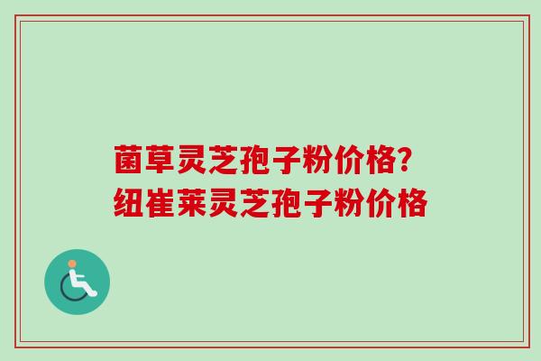 菌草灵芝孢子粉价格？纽崔莱灵芝孢子粉价格