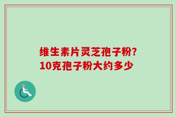 维生素片灵芝孢子粉?10克孢子粉大约多少 维生素片灵芝孢子粉?10克孢子粉大约多少