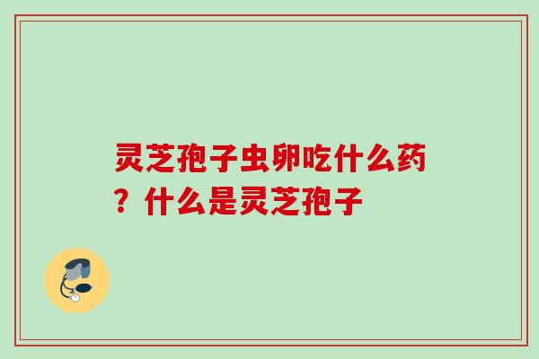 灵芝孢子虫卵吃什么药？什么是灵芝孢子