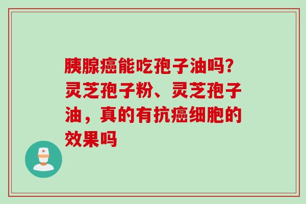 胰腺癌能吃孢子油吗？灵芝孢子粉、灵芝孢子油，真的有抗癌细胞的效果吗