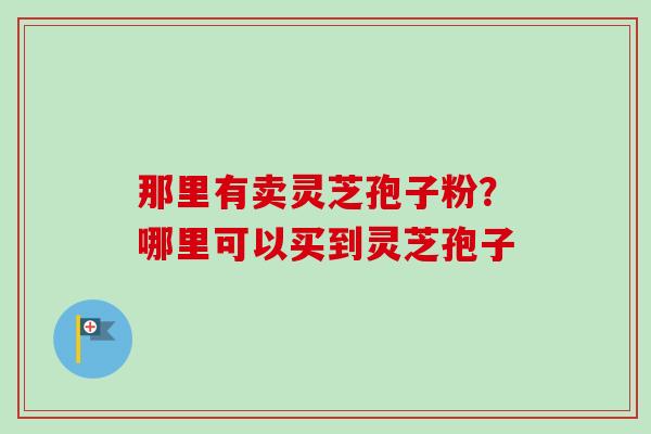 那里有卖灵芝孢子粉？哪里可以买到灵芝孢子