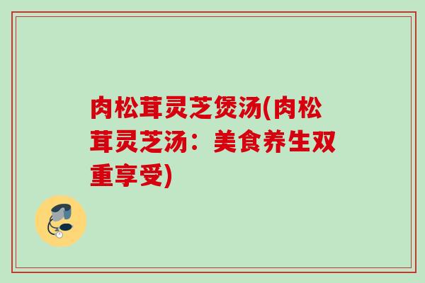 肉松茸灵芝煲汤(肉松茸灵芝汤：美食养生双重享受)