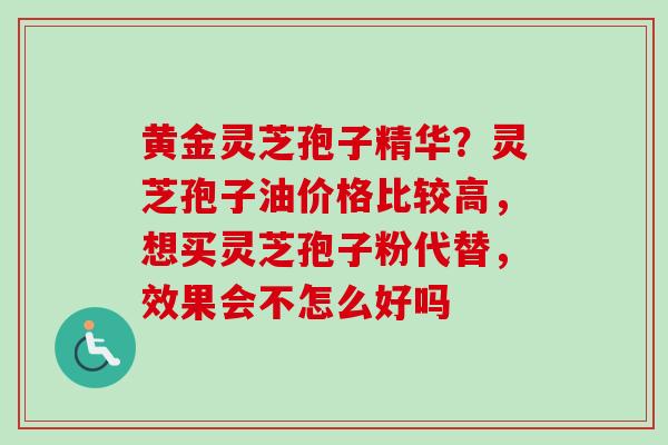 黄金灵芝孢子精华？灵芝孢子油价格比较高，想买灵芝孢子粉代替，效果会不怎么好吗
