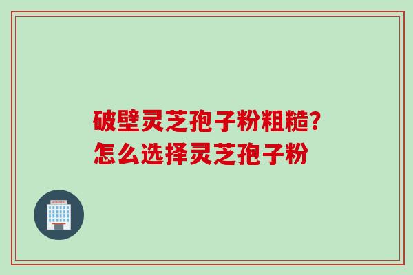 破壁灵芝孢子粉粗糙？怎么选择灵芝孢子粉