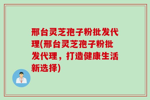 邢台灵芝孢子粉批发代理(邢台灵芝孢子粉批发代理，打造健康生活新选择)