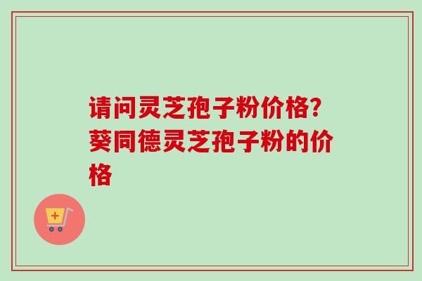 请问灵芝孢子粉价格？葵同德灵芝孢子粉的价格