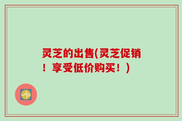 灵芝的出售(灵芝促销！享受低价购买！)