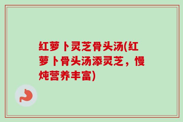 红萝卜灵芝骨头汤(红萝卜骨头汤添灵芝，慢炖营养丰富)