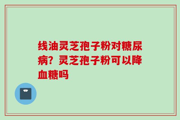 线油灵芝孢子粉对糖尿病？灵芝孢子粉可以降血糖吗
